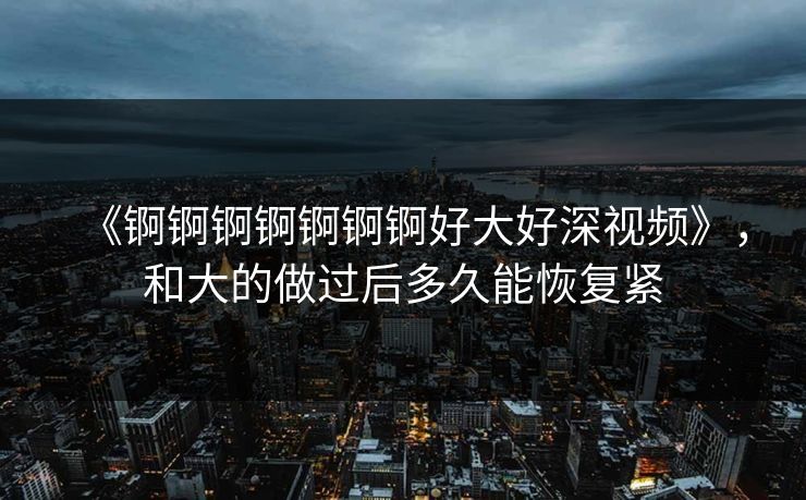 《锕锕锕锕锕锕锕好大好深视频》，和大的做过后多久能恢复紧