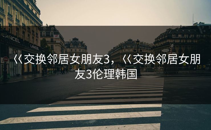 巜交换邻居女朋友3，巜交换邻居女朋友3伦理韩国