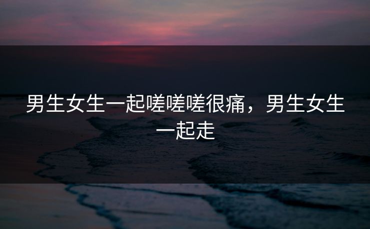 男生女生一起嗟嗟嗟很痛，男生女生一起走