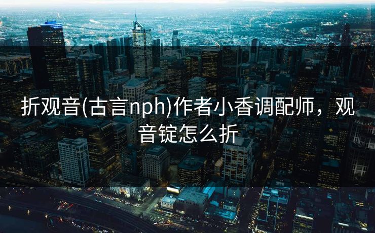 折观音(古言nph)作者小香调配师，观音锭怎么折