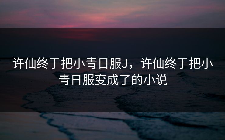 许仙终于把小青日服J，许仙终于把小青日服变成了的小说