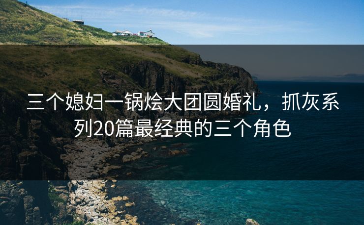 三个媳妇一锅烩大团圆婚礼，抓灰系列20篇最经典的三个角色