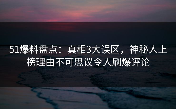 51爆料盘点：真相3大误区，神秘人上榜理由不可思议令人刷爆评论