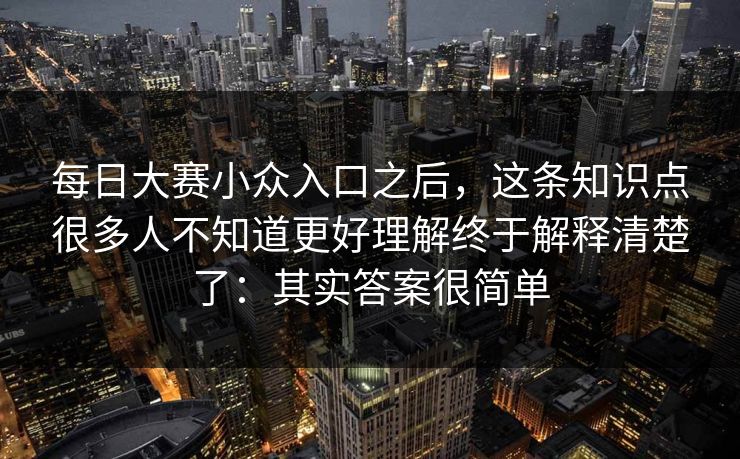 每日大赛小众入口之后,这条知识点很多人不知道更好理解终于解释清楚了:其实答案很简单