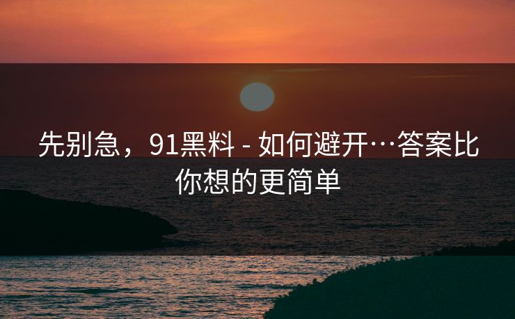 先别急，91黑料 - 如何避开…答案比你想的更简单