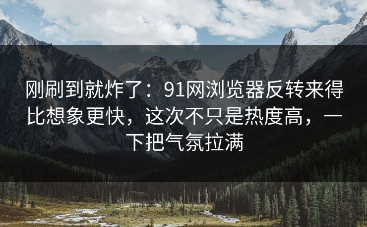 刚刷到就炸了：91网浏览器反转来得比想象更快，这次不只是热度高，一下把气氛拉满