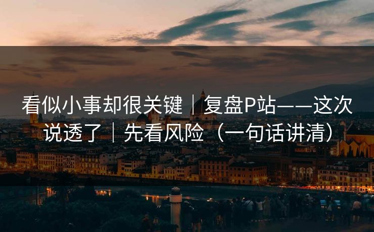 看似小事却很关键|复盘P站——这次说透了|先看风险(一句话讲清) 看似小事却很关键|复盘P站——这次说透了|先看风险(一句话讲清)