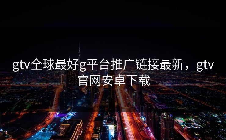 gtv全球最好g平台推广链接最新,gtv官网安卓下载