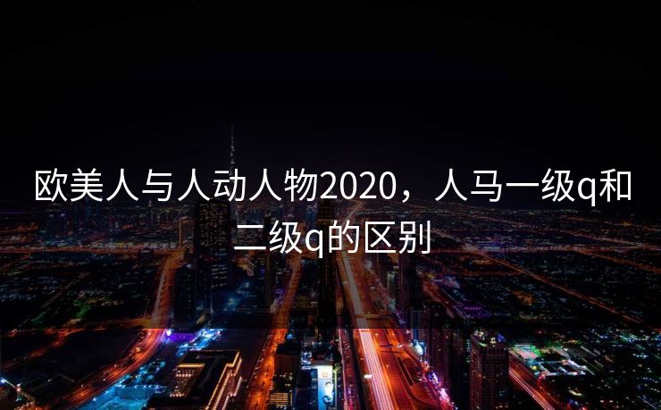 欧美人与人动人物2020,人马一级q和二级q的区别 欧美人与人动人物2020,人马一级q和二级q的区别