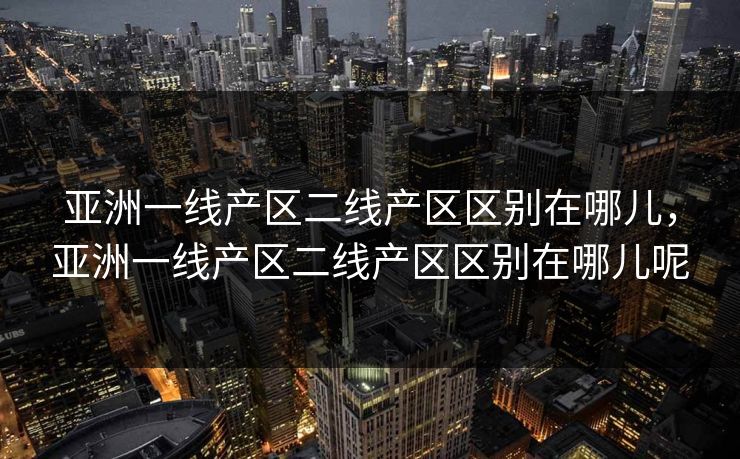 亚洲一线产区二线产区区别在哪儿,亚洲一线产区二线产区区别在哪儿呢 亚洲一线产区二线产区区别在哪儿,亚洲一线产区二线产区区别在哪儿呢