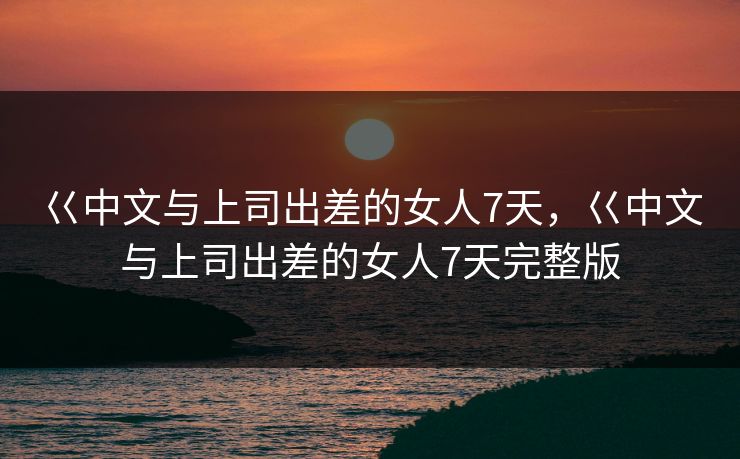 巜中文与上司出差的女人7天,巜中文与上司出差的女人7天完整版 巜中文与上司出差的女人7天,巜中文与上司出差的女人7天完整版