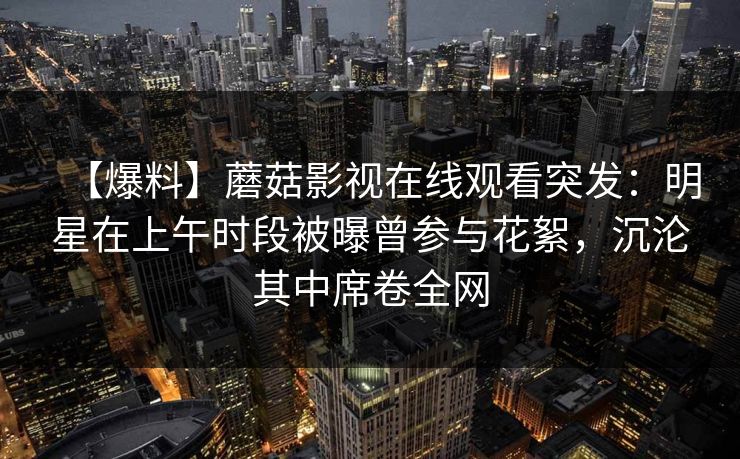 【爆料】蘑菇影视在线观看突发：明星在上午时段被曝曾参与花絮，沉沦其中席卷全网