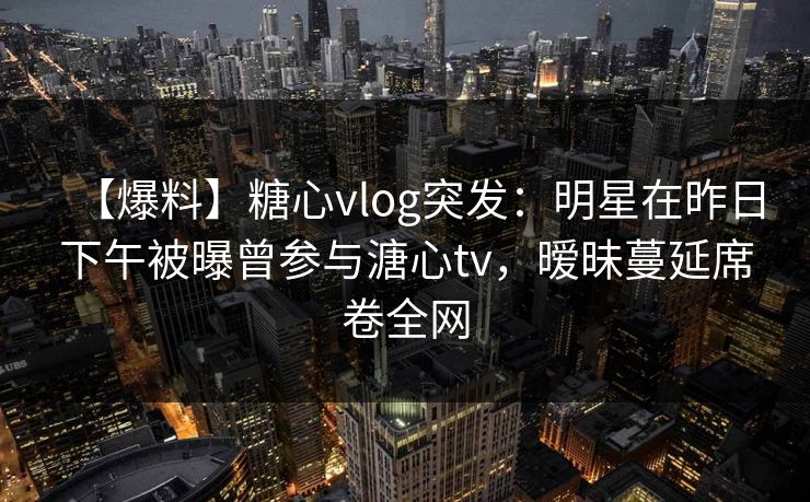 【爆料】糖心vlog突发：明星在昨日下午被曝曾参与溏心tv，暧昧蔓延席卷全网