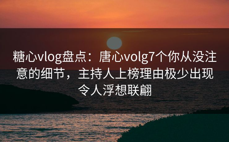 糖心vlog盘点：唐心volg7个你从没注意的细节，主持人上榜理由极少出现令人浮想联翩