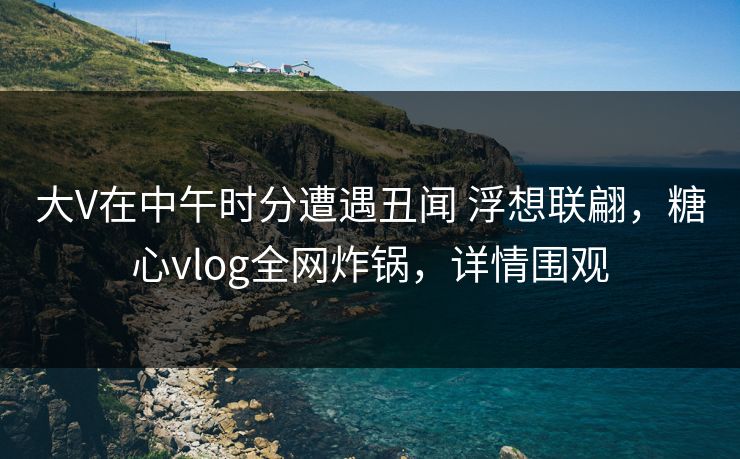 大V在中午时分遭遇丑闻 浮想联翩，糖心vlog全网炸锅，详情围观