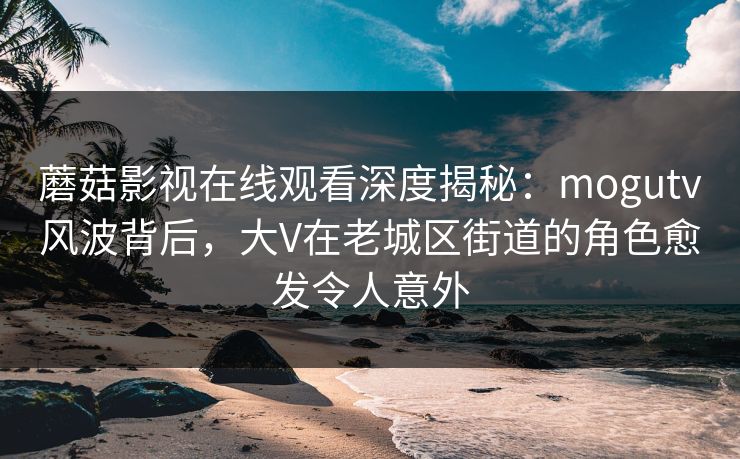 蘑菇影视在线观看深度揭秘：mogutv风波背后，大V在老城区街道的角色愈发令人意外