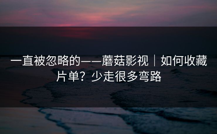 一直被忽略的——蘑菇影视|如何收藏片单?少走很多弯路 一直被忽略的——蘑菇影视|如何收藏片单?少走很多弯路