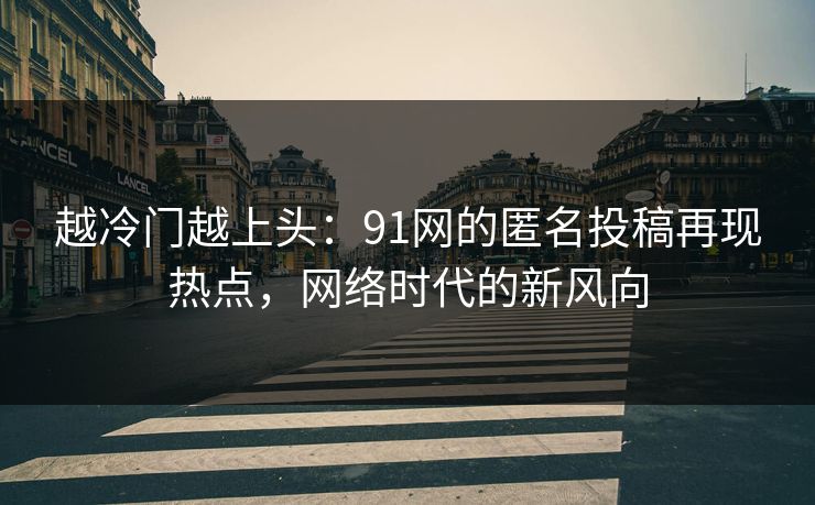 越冷门越上头：91网的匿名投稿再现热点，网络时代的新风向