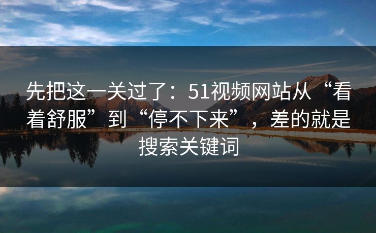 先把这一关过了:51视频网站从“看着舒服”到“停不下来”,差的就是搜索关键词 先把这一关过了:51视频网站从“看着舒服”到“停不下来”,差的就是搜索关键词