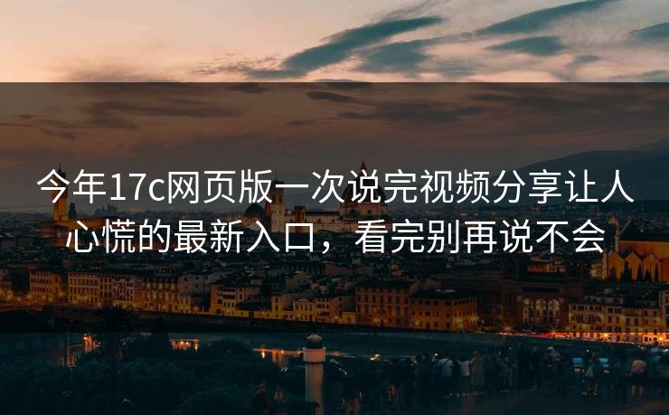 今年17c网页版一次说完视频分享让人心慌的最新入口,看完别再说不会 今年17c网页版一次说完视频分享让人心慌的最新入口,看完别再说不会