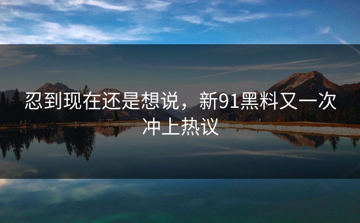 忍到现在还是想说，新91黑料又一次冲上热议
