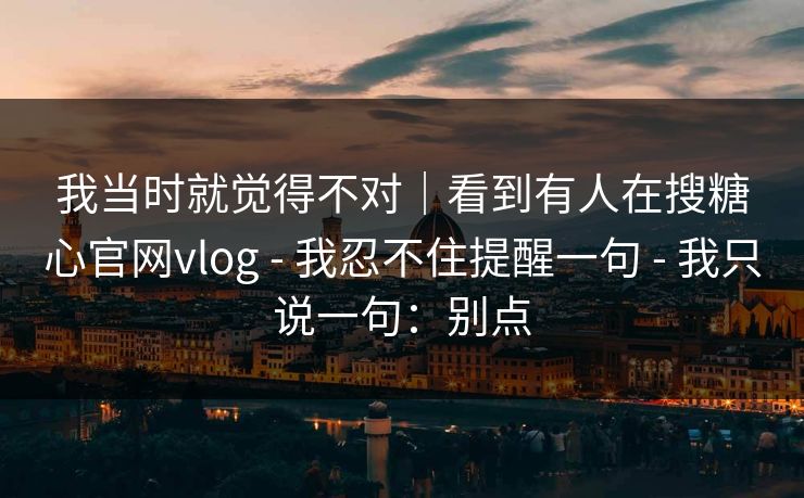 我当时就觉得不对|看到有人在搜糖心官网vlog - 我忍不住提醒一句 - 我只说一句:别点 我当时就觉得不对|看到有人在搜糖心官网vlog - 我忍不住提醒一句 - 我只说一句:别点