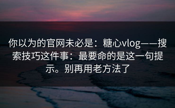 你以为的官网未必是:糖心vlog——搜索技巧这件事:最要命的是这一句提示。别再用老方法了 你以为的官网未必是:糖心vlog——搜索技巧这件事:最要命的是这一句提示。别再用老方法了