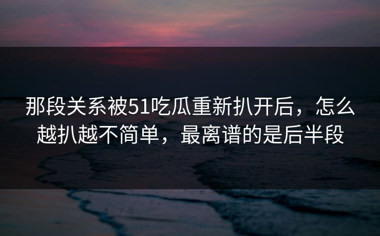 那段关系被51吃瓜重新扒开后,怎么越扒越不简单,最离谱的是后半段 那段关系被51吃瓜重新扒开后,怎么越扒越不简单,最离谱的是后半段