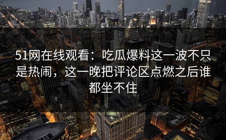 51网在线观看:吃瓜爆料这一波不只是热闹,这一晚把评论区点燃之后谁都坐不住 51网在线观看:吃瓜爆料这一波不只是热闹,这一晚把评论区点燃之后谁都坐不住