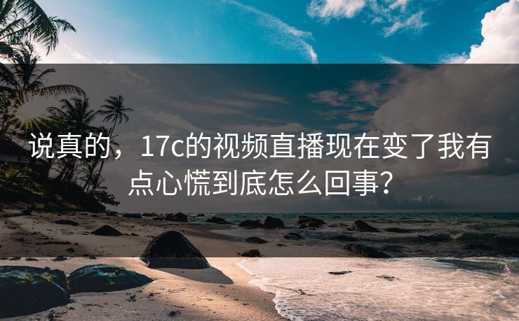 说真的,17c的视频直播现在变了我有点心慌到底怎么回事?