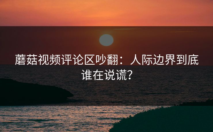蘑菇视频评论区吵翻:人际边界到底谁在说谎? 蘑菇视频评论区吵翻:人际边界到底谁在说谎?