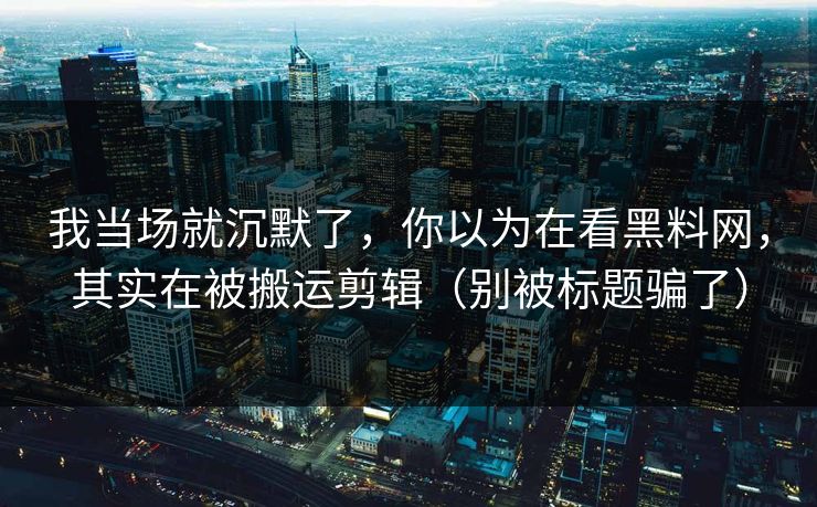 我当场就沉默了,你以为在看黑料网,其实在被搬运剪辑(别被标题骗了)