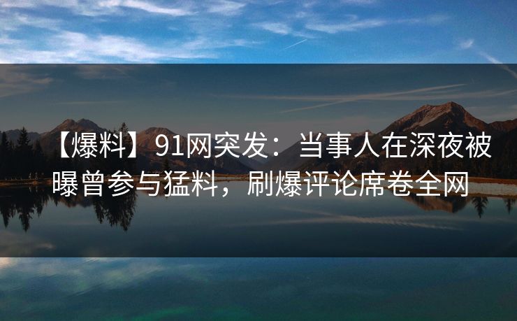 【爆料】91网突发：当事人在深夜被曝曾参与猛料，刷爆评论席卷全网