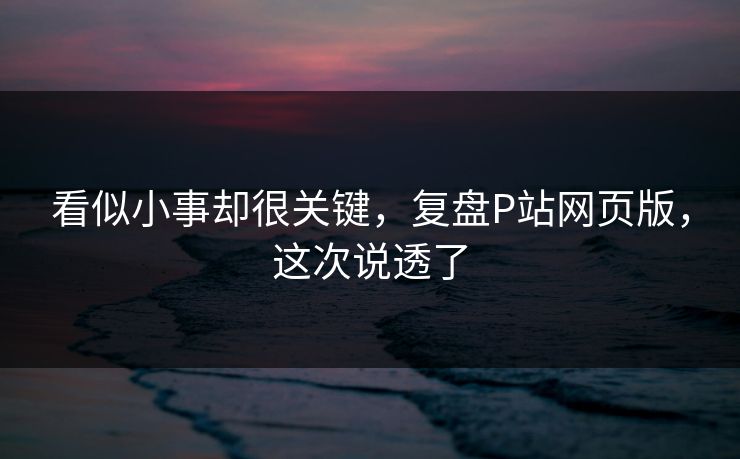 看似小事却很关键,复盘P站网页版,这次说透了 看似小事却很关键,复盘P站网页版,这次说透了