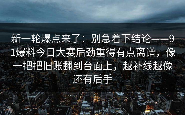 新一轮爆点来了:别急着下结论——91爆料今日大赛后劲重得有点离谱,像一把把旧账翻到台面上,越补线越像还有后手 新一轮爆点来了:别急着下结论——91爆料今日大赛后劲重得有点离谱,像一把把旧账翻到台面上,越补线越像还有后手