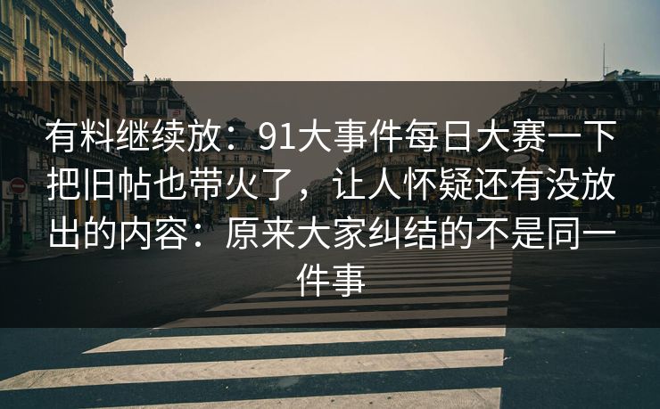 有料继续放:91大事件每日大赛一下把旧帖也带火了,让人怀疑还有没放出的内容:原来大家纠结的不是同一件事