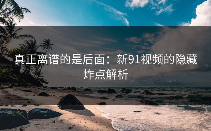 真正离谱的是后面：新91视频的隐藏炸点解析
